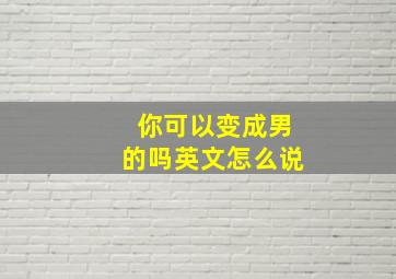 你可以变成男的吗英文怎么说