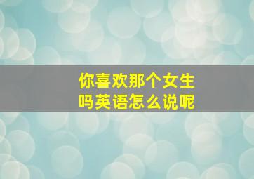 你喜欢那个女生吗英语怎么说呢