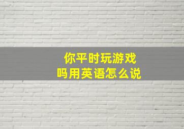 你平时玩游戏吗用英语怎么说