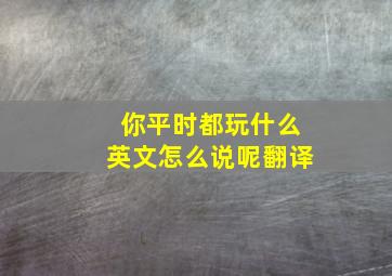 你平时都玩什么英文怎么说呢翻译