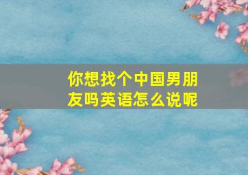 你想找个中国男朋友吗英语怎么说呢