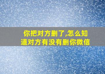 你把对方删了,怎么知道对方有没有删你微信