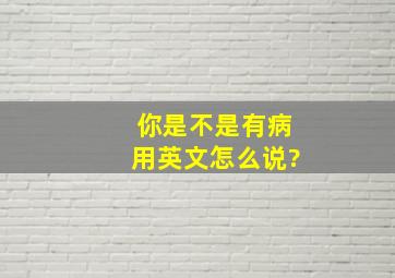 你是不是有病用英文怎么说?