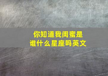 你知道我闺蜜是谁什么星座吗英文