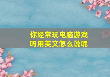 你经常玩电脑游戏吗用英文怎么说呢