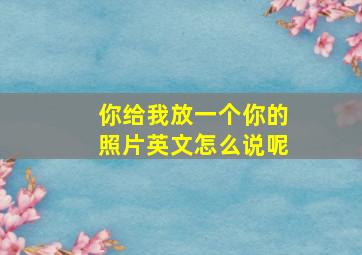 你给我放一个你的照片英文怎么说呢