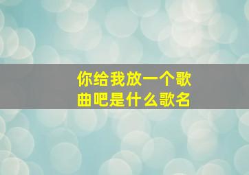 你给我放一个歌曲吧是什么歌名