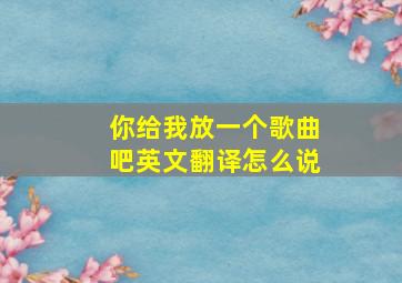 你给我放一个歌曲吧英文翻译怎么说