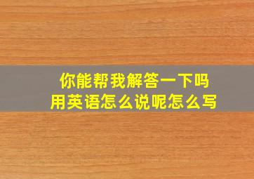 你能帮我解答一下吗用英语怎么说呢怎么写