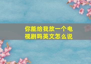 你能给我放一个电视剧吗英文怎么说