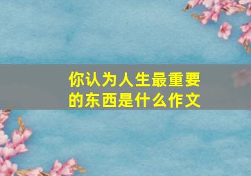 你认为人生最重要的东西是什么作文