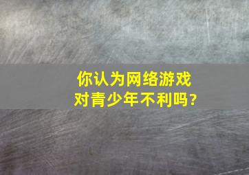 你认为网络游戏对青少年不利吗?