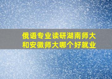 俄语专业读研湖南师大和安徽师大哪个好就业