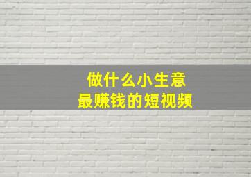 做什么小生意最赚钱的短视频