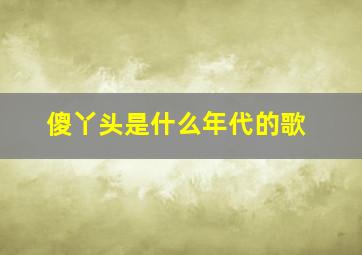 傻丫头是什么年代的歌