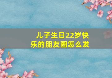 儿子生日22岁快乐的朋友圈怎么发