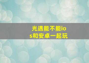 光遇能不能ios和安卓一起玩