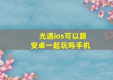 光遇ios可以跟安卓一起玩吗手机