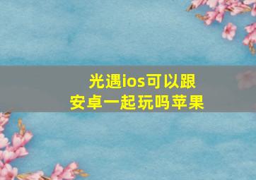 光遇ios可以跟安卓一起玩吗苹果