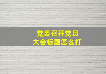 党委召开党员大会标题怎么打