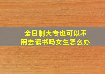 全日制大专也可以不用去读书吗女生怎么办