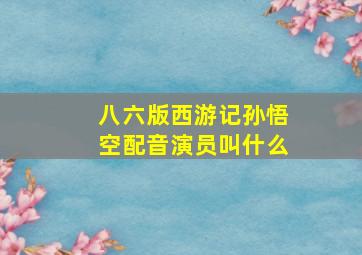 八六版西游记孙悟空配音演员叫什么