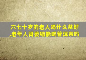 六七十岁的老人喝什么茶好,老年人肾萎缩能喝普洱茶吗