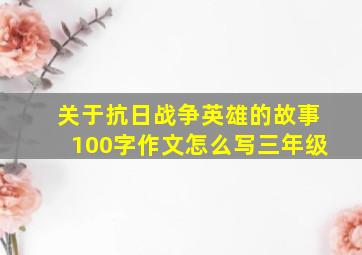 关于抗日战争英雄的故事100字作文怎么写三年级