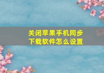 关闭苹果手机同步下载软件怎么设置