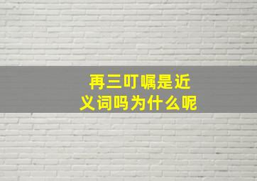 再三叮嘱是近义词吗为什么呢