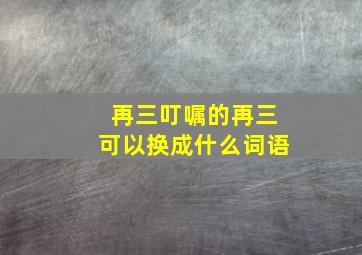 再三叮嘱的再三可以换成什么词语