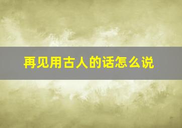 再见用古人的话怎么说