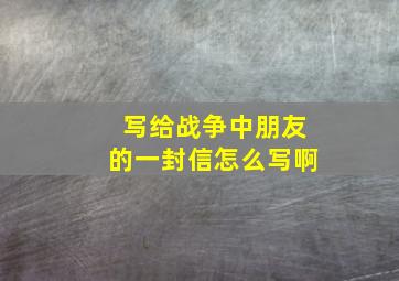 写给战争中朋友的一封信怎么写啊