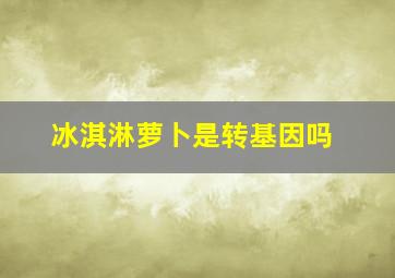 冰淇淋萝卜是转基因吗