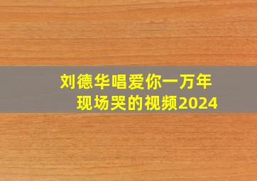 刘德华唱爱你一万年现场哭的视频2024