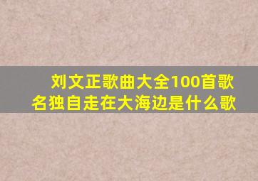 刘文正歌曲大全100首歌名独自走在大海边是什么歌