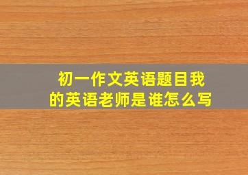 初一作文英语题目我的英语老师是谁怎么写