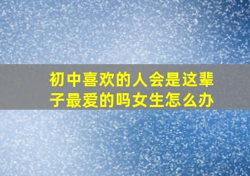 初中喜欢的人会是这辈子最爱的吗女生怎么办