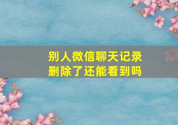 别人微信聊天记录删除了还能看到吗