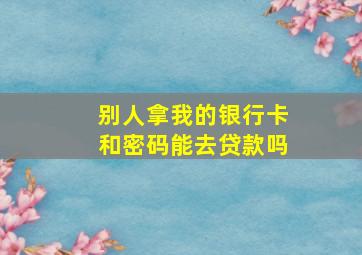 别人拿我的银行卡和密码能去贷款吗