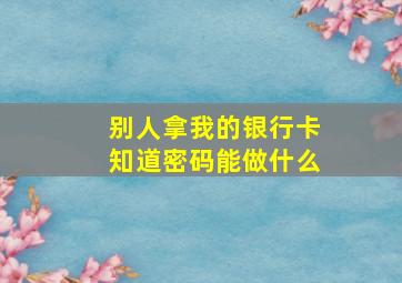 别人拿我的银行卡知道密码能做什么