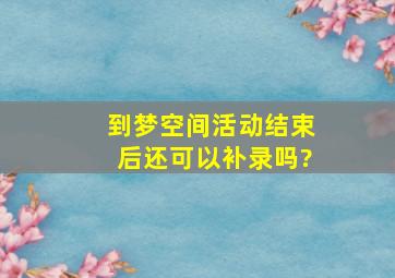 到梦空间活动结束后还可以补录吗?