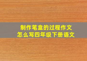 制作笔盒的过程作文怎么写四年级下册语文