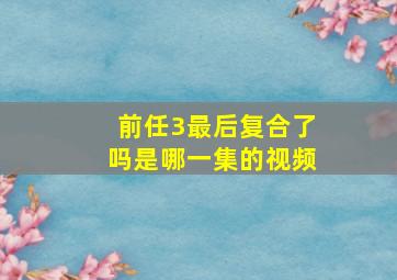 前任3最后复合了吗是哪一集的视频