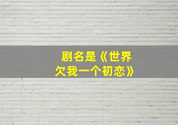 剧名是《世界欠我一个初恋》