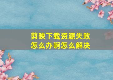 剪映下载资源失败怎么办啊怎么解决