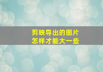 剪映导出的图片怎样才能大一些