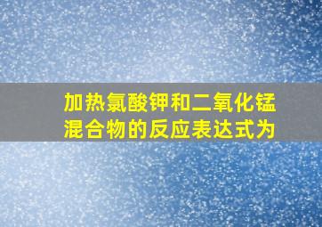 加热氯酸钾和二氧化锰混合物的反应表达式为