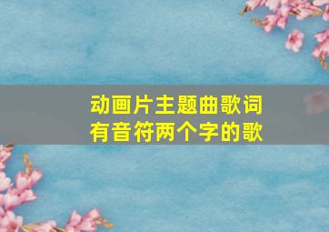 动画片主题曲歌词有音符两个字的歌