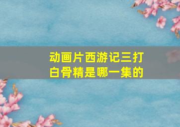 动画片西游记三打白骨精是哪一集的